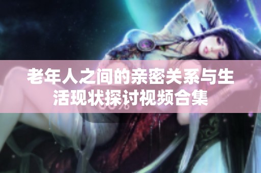 老年人之间的亲密关系与生活现状探讨视频合集