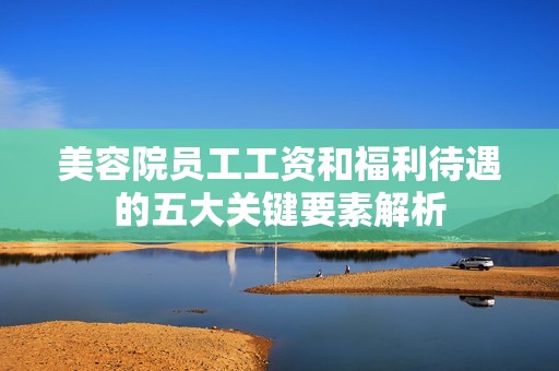 美容院员工工资和福利待遇的五大关键要素解析