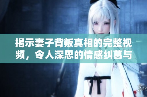 揭示妻子背叛真相的完整视频，令人深思的情感纠葛与选择