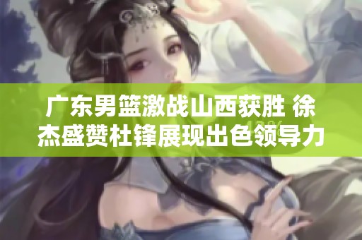广东男篮激战山西获胜 徐杰盛赞杜锋展现出色领导力与高情商