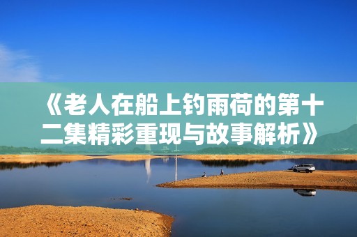 《老人在船上钓雨荷的第十二集精彩重现与故事解析》