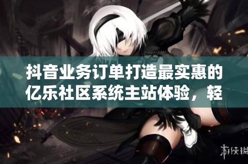 抖音业务订单打造最实惠的亿乐社区系统主站体验，轻松下单更省钱