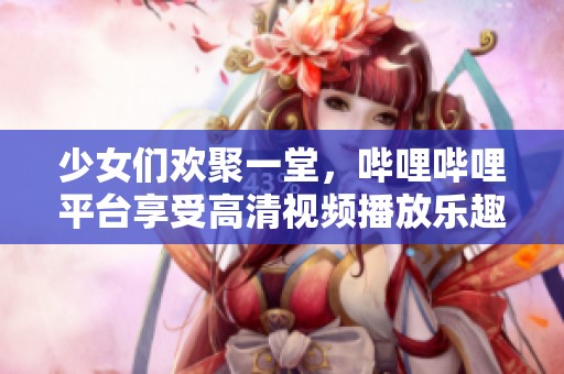 少女们欢聚一堂，哔哩哔哩平台享受高清视频播放乐趣