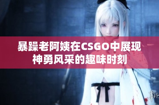 暴躁老阿姨在CSGO中展现神勇风采的趣味时刻