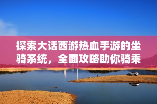 探索大话西游热血手游的坐骑系统，全面攻略助你骑乘神兽纵横江湖