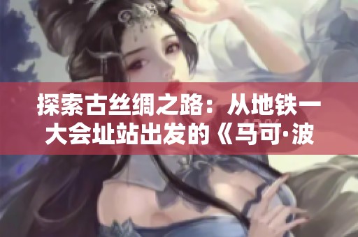探索古丝绸之路：从地铁一大会址站出发的《马可·波罗游记》奇幻之旅