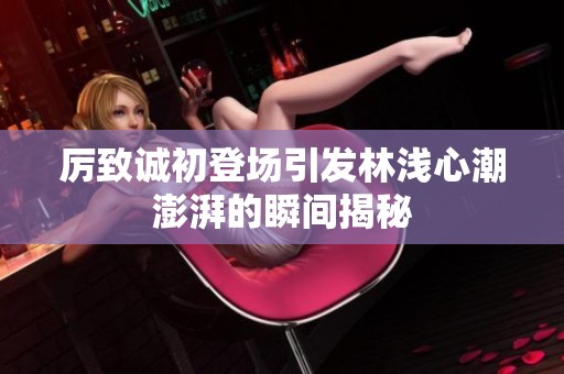 厉致诚初登场引发林浅心潮澎湃的瞬间揭秘