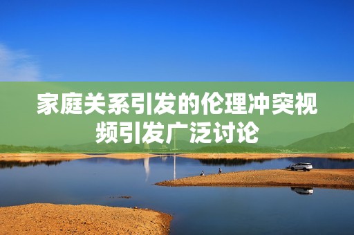 家庭关系引发的伦理冲突视频引发广泛讨论