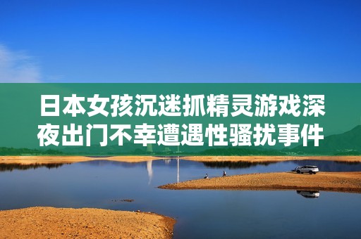 日本女孩沉迷抓精灵游戏深夜出门不幸遭遇性骚扰事件引发社会关注