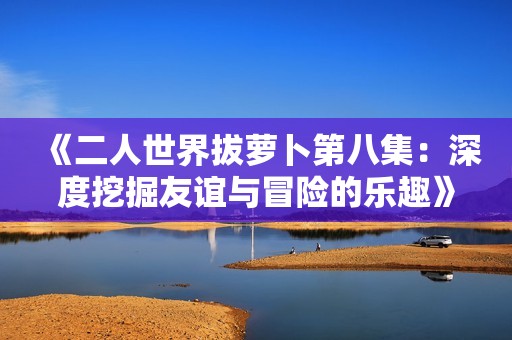 《二人世界拔萝卜第八集：深度挖掘友谊与冒险的乐趣》
