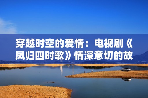 穿越时空的爱情：电视剧《凤归四时歌》情深意切的故事展现