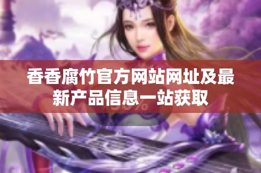 香香腐竹官方网站网址及最新产品信息一站获取