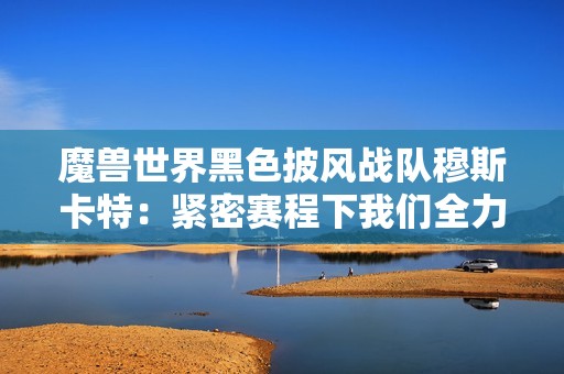 魔兽世界黑色披风战队穆斯卡特：紧密赛程下我们全力以赴