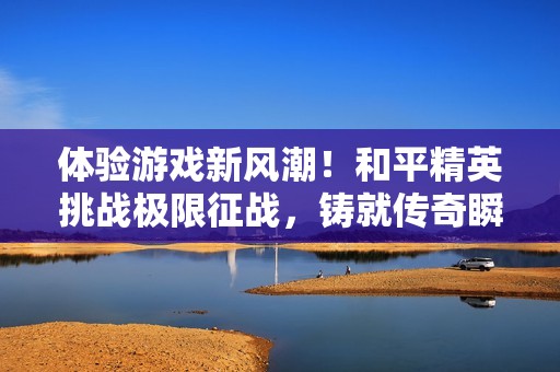 体验游戏新风潮！和平精英挑战极限征战，铸就传奇瞬间！