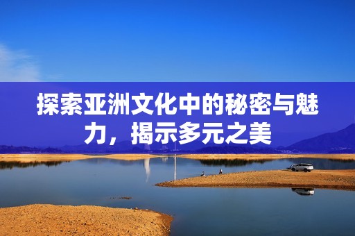 探索亚洲文化中的秘密与魅力，揭示多元之美