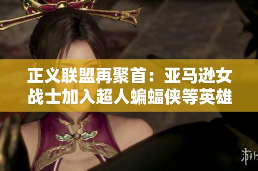 正义联盟再聚首：亚马逊女战士加入超人蝙蝠侠等英雄阵营