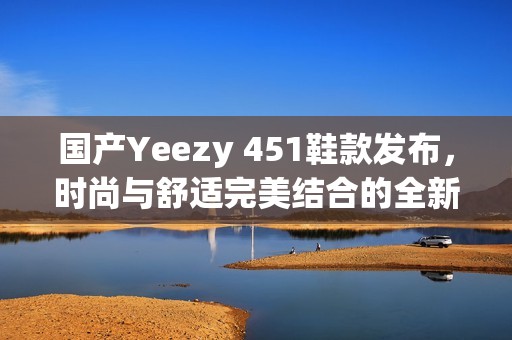 国产Yeezy 451鞋款发布，时尚与舒适完美结合的全新选择
