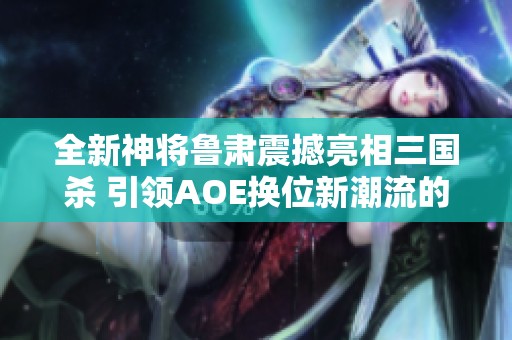 全新神将鲁肃震撼亮相三国杀 引领AOE换位新潮流的魅力体验