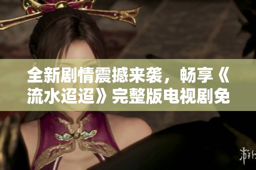 全新剧情震撼来袭，畅享《流水迢迢》完整版电视剧免费观看体验