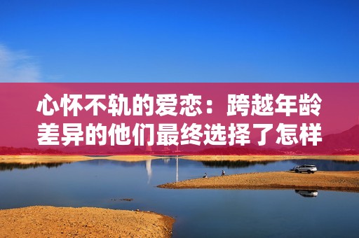 心怀不轨的爱恋：跨越年龄差异的他们最终选择了怎样的归宿