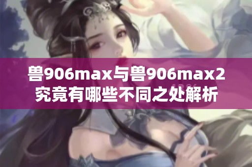 兽906max与兽906max2究竟有哪些不同之处解析