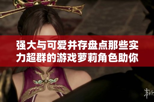强大与可爱并存盘点那些实力超群的游戏萝莉角色助你玩转虚拟世界
