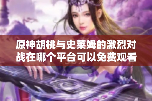 原神胡桃与史莱姆的激烈对战在哪个平台可以免费观看
