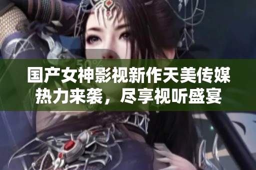 国产女神影视新作天美传媒热力来袭，尽享视听盛宴