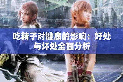 吃精子对健康的影响：好处与坏处全面分析