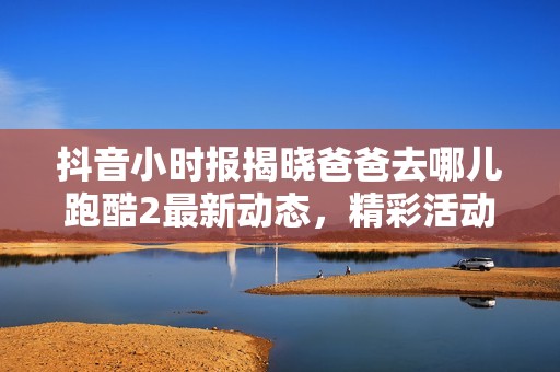 抖音小时报揭晓爸爸去哪儿跑酷2最新动态，精彩活动引发社会关注和热议