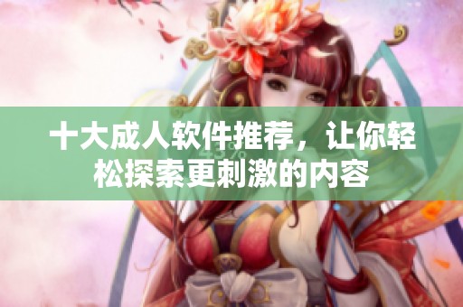 十大成人软件推荐，让你轻松探索更刺激的内容