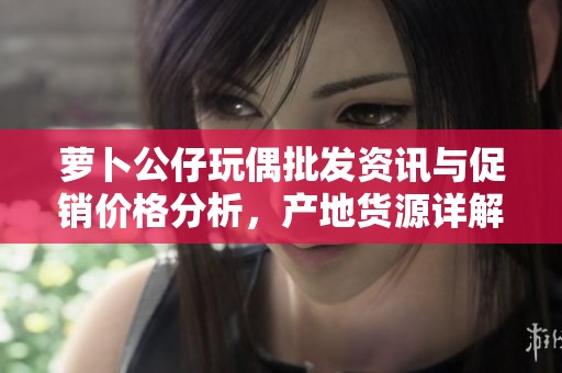 萝卜公仔玩偶批发资讯与促销价格分析，产地货源详解