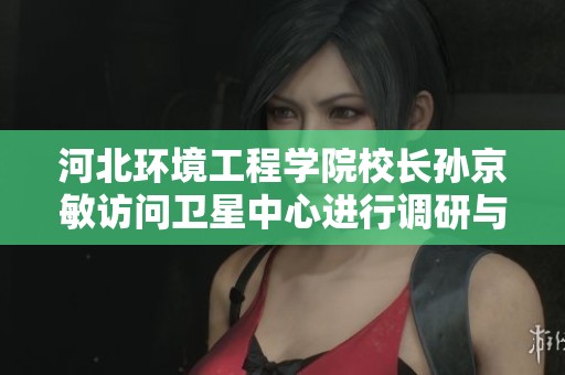 河北环境工程学院校长孙京敏访问卫星中心进行调研与交流