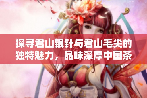 探寻君山银针与君山毛尖的独特魅力，品味深厚中国茶文化之旅