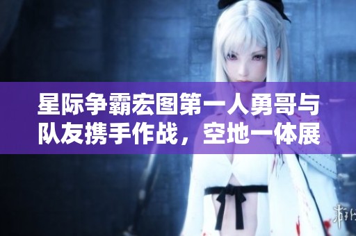 星际争霸宏图第一人勇哥与队友携手作战，空地一体展现无与伦比的实力与默契
