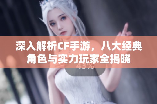 深入解析CF手游，八大经典角色与实力玩家全揭晓