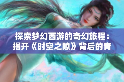 探索梦幻西游的奇幻旅程：揭开《时空之隙》背后的青春与时空交错之谜
