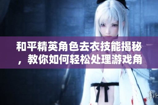 和平精英角色去衣技能揭秘，教你如何轻松处理游戏角色图片