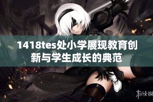 1418tes处小学展现教育创新与学生成长的典范