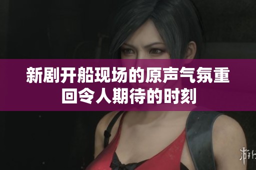 新剧开船现场的原声气氛重回令人期待的时刻