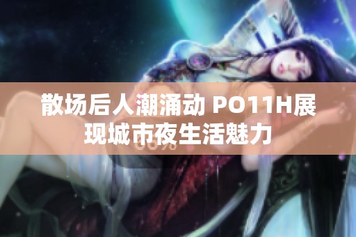 散场后人潮涌动 PO11H展现城市夜生活魅力