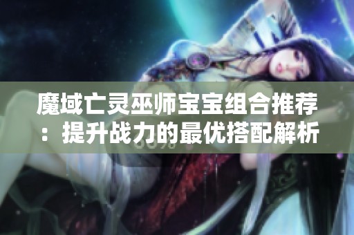 魔域亡灵巫师宝宝组合推荐：提升战力的最优搭配解析