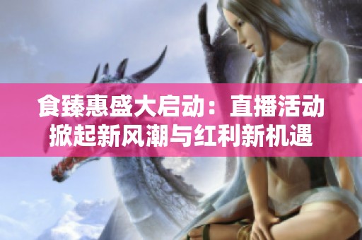 食臻惠盛大启动：直播活动掀起新风潮与红利新机遇