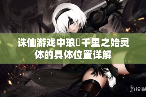 诛仙游戏中琅嬛千里之始灵体的具体位置详解