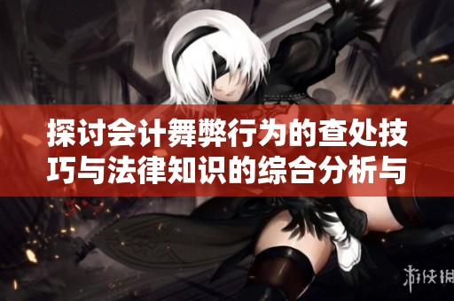探讨会计舞弊行为的查处技巧与法律知识的综合分析与实践应用