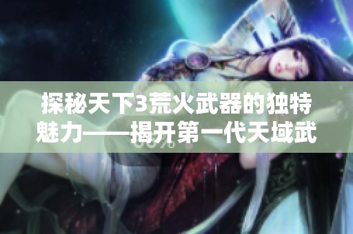 探秘天下3荒火武器的独特魅力——揭开第一代天域武器的神秘面纱