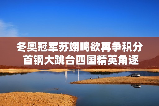 冬奥冠军苏翊鸣欲再争积分 首钢大跳台四国精英角逐激战正酣