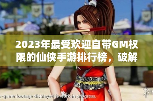 2023年最受欢迎自带GM权限的仙侠手游排行榜，破解玩法助你轻松畅游仙侠世界