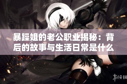 暴躁姐的老公职业揭秘：背后的故事与生活日常是什么样的