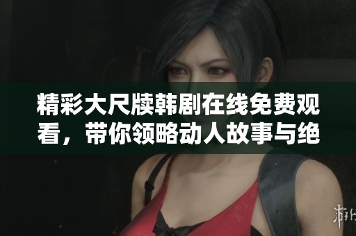 精彩大尺牍韩剧在线免费观看，带你领略动人故事与绝美画面